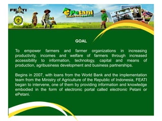 What’s epetani?GOAL To empower farmers and farmer organizations in increasing productivity, incomes and welfare of farmers through increased accessibility to information, technology, capital and means of production, agribusiness development and business partnerships.Begins in 2007, with loans from the World Bank and the implementation team from the Ministry of Agriculture of the Republic of Indonesia, FEATI began to intervene, one of them by providing information and knowledge embodied in the form of electronic portal called electronic Petanior ePetani.