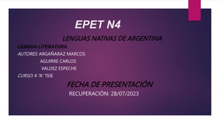EPET N4
LENGUAS NATIVAS DE ARGENTINA
LENGUA LITERATURA
AUTORES: ARGAÑARAZ MARCOS
AGUIRRE CARLOS
VALDEZ ESPECHE
CURSO: 4 “A” TEIE
FECHA DE PRESENTACIÓN
RECUPERACIÓN: 28/07/2023
 