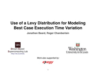 Use of a Levy Distribution for Modeling 
Best Case Execution Time Variation 
Jonathan Beard, Roger Chamberlain 
SBS 
Stream Based 
Supercomputing Lab 
http://sbs.wustl.edu 
Work also supported by: 
1 
 