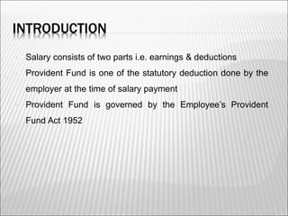 INTRODUCTION
 Salary consists of two parts i.e. earnings & deductions
 Provident Fund is one of the statutory deduction done by the
employer at the time of salary payment
 Provident Fund is governed by the Employee’s Provident
Fund Act 1952
2
 