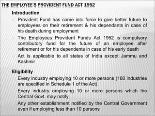 THE EMPLOYEE’S PROVIDENT FUND ACT 1952
Introduction
 Provident Fund has come into force to give better future to
employees on their retirement & his dependants in case of
his death during employment
 The Employees Provident Funds Act 1952 is compulsory
contributory fund for the future of an employee after
retirement or for his dependents in case of his early death
 Act is applicable to all states of India except Jammu and
Kashmir
Eligibility
 Every industry employing 10 or more persons (180 industries
are specified in Schedule 1 of the Act)
 Every industry employing 10 or more persons which the
Central Govt. may notify
 Any other establishment notified by the Central Government
even if employing less than 10 persons 3
 