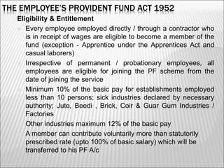 THE EMPLOYEE’S PROVIDENT FUND ACT 1952
Eligibility & Entitlement
 Every employee employed directly / through a contractor who
is in receipt of wages are eligible to become a member of the
fund (exception - Apprentice under the Apprentices Act and
casual laborers)
 Irrespective of permanent / probationary employees, all
employees are eligible for joining the PF scheme from the
date of joining the service
 Minimum 10% of the basic pay for establishments employed
less than 10 persons; sick industries declared by necessary
authority; Jute, Beedi , Brick, Coir & Guar Gum Industries /
Factories
 Other industries maximum 12% of the basic pay
 A member can contribute voluntarily more than statutorily
prescribed rate (upto 100% of basic salary) which will be
transferred to his PF A/c
4
 