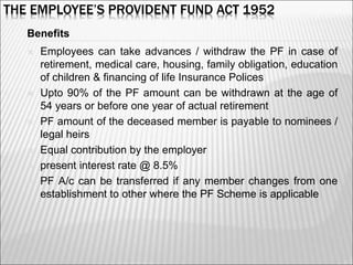THE EMPLOYEE’S PROVIDENT FUND ACT 1952
Benefits
 Employees can take advances / withdraw the PF in case of
retirement, medical care, housing, family obligation, education
of children & financing of life Insurance Polices
 Upto 90% of the PF amount can be withdrawn at the age of
54 years or before one year of actual retirement
 PF amount of the deceased member is payable to nominees /
legal heirs
 Equal contribution by the employer
 present interest rate @ 8.5%
 PF A/c can be transferred if any member changes from one
establishment to other where the PF Scheme is applicable
6
 