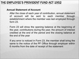 THE EMPLOYEE’S PROVIDENT FUND ACT 1952
Annual Statement of Account
 After the close of each year of contribution, annual statement
of account will be sent to each member through
establishment where the member was last employed through
form 23.
 Form 23 will show the opening balance at the beginning of
the year, contributions during the year, the amount of interest
credited at the end of the period and the closing balance at
the end of the year
 If any error is noticed in Form 23, the member shall bring the
same to the notice of the PF Office through employer within
6 months from the date of receipt of the statement
7
 