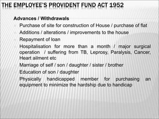 THE EMPLOYEE’S PROVIDENT FUND ACT 1952
Advances / Withdrawals
 Purchase of site for construction of House / purchase of flat
 Additions / alterations / improvements to the house
 Repayment of loan
 Hospitalisation for more than a month / major surgical
operation / suffering from TB, Leprosy, Paralysis, Cancer,
Heart ailment etc
 Marriage of self / son / daughter / sister / brother
 Education of son / daughter
 Physically handicapped member for purchasing an
equipment to minimize the hardship due to handicap
9
 