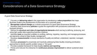 Considerations of a Data Governance Strategy
20
A good Data Governance Strategy:
ü Focuses on delivering value to the organization by developing a value proposition that maps
Business Goals to the development of Information as a corporate asset
ü Recognizes cultural change as a critical component of a good Data Governance Strategy
ü Develops Data Governance policies to guide the organization with procedures customized to the
business domains
ü Defines the structure and roles of organizational elements which are key to defining, producing, and
using high quality data supporting business initiatives
ü Identifies tools as important enablers to profiling, defining, migrating, reporting, and managing processes
and elements critical to Data Quality management
ü Develops measurements to ensure standards of quality are defined, understood, reported, managed,
and met
ü Develops processes for proactively and reactively addressing Data Quality including prioritization
approaches to identify specific problem areas or “hot spots”
ü Provides scalable framework for Data Quality metrics and reporting
ü Primes and instructs the enterprise for continuous process improvement to deliver sustained value
delivery
Data Governance – strategy
 