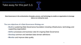 Data Governance Strategy Core Objectives
Take away for this part 1.1
21
Data Governance is the orchestration of people, process, and technology to enable an organization to leverage
data as an enterprise asset.
The core objectives of a Data Governance Strategy are:
–Build a sustaining Data Governance foundation including infrastructure, technology and
supporting organization
–Define processes and business rules for ongoing Data Governance
–Develop common and standard data domain definitions
–Monitor and improve data quality
 