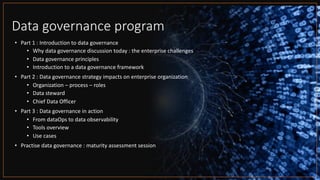 Data governance program
• Part 1 : Introduction to data governance
• Why data governance discussion today : the enterprise challenges
• Data governance principles
• Introduction to a data governance framework
• Part 2 : Data governance strategy impacts on enterprise organization
• Organization – process – roles
• Data steward
• Chief Data Officer
• Part 3 : Data governance in action
• From dataOps to data observability
• Tools overview
• Use cases
• Practise data governance : maturity assessment session
 