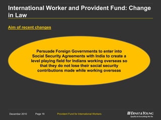 Provident Fund for International WorkersPage 16December 2010
Aim of recent changes
International Worker and Provident Fund: Change
in Law
Persuade Foreign Governments to enter into
Social Security Agreements with India to create a
level playing field for Indians working overseas so
that they do not lose their social security
contributions made while working overseas
 