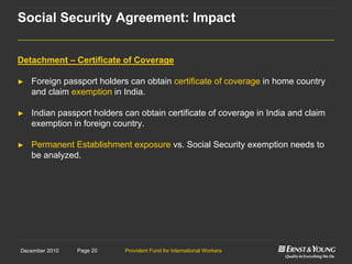 Provident Fund for International WorkersPage 20December 2010
Detachment – Certificate of Coverage
► Foreign passport holders can obtain certificate of coverage in home country
and claim exemption in India.
► Indian passport holders can obtain certificate of coverage in India and claim
exemption in foreign country.
► Permanent Establishment exposure vs. Social Security exemption needs to
be analyzed.
Social Security Agreement: Impact
 