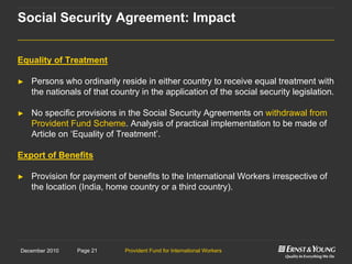 Provident Fund for International WorkersPage 21December 2010
Equality of Treatment
► Persons who ordinarily reside in either country to receive equal treatment with
the nationals of that country in the application of the social security legislation.
► No specific provisions in the Social Security Agreements on withdrawal from
Provident Fund Scheme. Analysis of practical implementation to be made of
Article on „Equality of Treatment‟.
Export of Benefits
► Provision for payment of benefits to the International Workers irrespective of
the location (India, home country or a third country).
Social Security Agreement: Impact
 