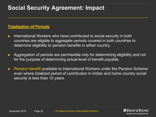 Provident Fund for International WorkersPage 22December 2010
Totalization of Periods
► International Workers who have contributed to social security in both
countries are eligible to aggregate periods covered in both countries to
determine eligibility to pension benefits in either country.
► Aggregation of periods are permissible only for determining eligibility and not
for the purpose of determining actual level of benefit payable.
► Pension benefit available to International Workers under the Pension Scheme
even where totalized period of contribution in Indian and home country social
security is less than 10 years.
Social Security Agreement: Impact
 