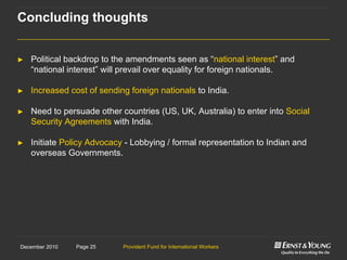 Provident Fund for International WorkersPage 25December 2010
► Political backdrop to the amendments seen as “national interest” and
“national interest” will prevail over equality for foreign nationals.
► Increased cost of sending foreign nationals to India.
► Need to persuade other countries (US, UK, Australia) to enter into Social
Security Agreements with India.
► Initiate Policy Advocacy - Lobbying / formal representation to Indian and
overseas Governments.
Concluding thoughts
 