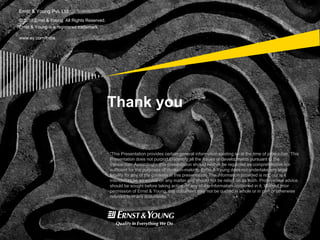 © 2010 Ernst & Young. All Rights Reserved.
Ernst & Young is a registered trademark.
www.ey.com/India
Ernst & Young Pvt. Ltd.
“This Presentation provides certain general information existing as at the time of production. This
Presentation does not purport to identify all the issues or developments pursuant to the
transaction. Accordingly, this presentation should neither be regarded as comprehensive nor
sufficient for the purposes of decision-making. Ernst & Young does not undertake any legal
liability for any of the contents in this presentation. The information provided is not, nor is it
intended to be an advice on any matter and should not be relied on as such. Professional advice
should be sought before taking action on any of the information contained in it. Without prior
permission of Ernst & Young, this document may not be quoted in whole or in part or otherwise
referred to in any documents.”
Thank you
 