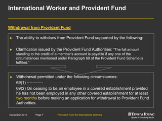 Provident Fund for International WorkersPage 7December 2010
► Withdrawal permitted under the following circumstances:
69(1) ------------
69(2) On ceasing to be an employee in a covered establishment provided
he has not been employed in any other covered establishment for at least
two months before making an application for withdrawal to Provident Fund
Authorities.
► The ability to withdraw from Provident Fund supported by the following:
► Clarification issued by the Provident Fund Authorities: “The full amount
standing to the credit of a member‟s account is payable if any one of the
circumstances mentioned under Paragraph 69 of the Provident Fund Scheme is
fulfilled.”
Withdrawal from Provident Fund
International Worker and Provident Fund
 