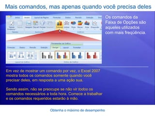 Mais comandos, mas apenas quando você precisa deles
                                                        Os comandos da
                                                        Faixa de Opções são
                                                        aqueles utilizados
                                                        com mais freqüência.




Em vez de mostrar um comando por vez, o Excel 2007
mostra todos os comandos somente quando você
precisar deles, em resposta a uma ação sua.

Sendo assim, não se preocupe se não vir todos os
comandos necessários a toda hora. Comece a trabalhar
e os comandos requeridos estarão à mão.


                       Obtenha o máximo de desempenho
 