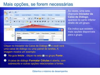 Mais opções, se forem necessárias
                                                           Às vezes, uma seta,
                                                           chamada Iniciador da
                                                           Caixa de Diálogo,
                                                           aparece no canto inferior
                                                           direito de um grupo.

                                                           Ela indica que existem
                                                           mais opções disponíveis
                                                           para o grupo.



Clique no Iniciador da Caixa de Diálogo e você verá
uma caixa de diálogo ou uma painel de tarefas. A
imagem mostra um exemplo:
1   Na guia Início , clique na seta   no grupo Fonte .
2   A caixa de diálogo Formatar Células é aberta, com
    sobrescrito e outras opções relacionadas a fontes.


                          Obtenha o máximo de desempenho
 