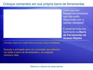 Coloque comandos em sua própria barra de ferramentas
                                                                      Você usa com
                                                                      freqüência comandos
                                                                      que não estão
                                                                      disponíveis com a
                                                                      rapidez desejada?

                                                                      É possível incluí-los
                                                                      facilmente na Barra
                                                                      de Ferramentas de
                                                                      Acesso Rápido.
Animação: clique com o botão direito do mouse e clique em Executar.


Execute a animação para ver o processo que adiciona
um botão à barra de ferramentas e, em seguida,
remove-o dela.



                               Obtenha o máximo de desempenho
 