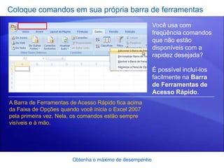 Coloque comandos em sua própria barra de ferramentas
                                                        Você usa com
                                                        freqüência comandos
                                                        que não estão
                                                        disponíveis com a
                                                        rapidez desejada?

                                                        É possível incluí-los
                                                        facilmente na Barra
                                                        de Ferramentas de
                                                        Acesso Rápido.
A Barra de Ferramentas de Acesso Rápido fica acima
da Faixa de Opções quando você inicia o Excel 2007
pela primeira vez. Nela, os comandos estão sempre
visíveis e à mão.




                       Obtenha o máximo de desempenho
 