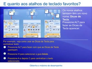 E quanto aos atalhos de teclado favoritos?
                                                           Os novos atalhos
                                                           também têm um novo
                                                           nome: Dicas de
                                                           Tecla.
                                                           Pressione ALT para
                                                           fazer as Dicas de
                                                           Tecla aparecer.




Por exemplo, veja como usar as Dicas de Tecla para
centralizar texto:
 1 Pressione ALT para fazer com que as Dicas de Tecla
     apareçam.
2   Pressione H para selecionar a guia Início .
3   Pressione A e depois C para centralizar o texto
    selecionado.

                          Obtenha o máximo de desempenho
 