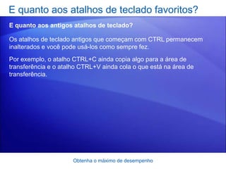 E quanto aos atalhos de teclado favoritos?
E quanto aos antigos atalhos de teclado?

Os atalhos de teclado antigos que começam com CTRL permanecem
inalterados e você pode usá-los como sempre fez.
Por exemplo, o atalho CTRL+C ainda copia algo para a área de
transferência e o atalho CTRL+V ainda cola o que está na área de
transferência.




                      Obtenha o máximo de desempenho
 