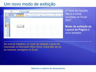 Um novo modo de exibição
                                                          A Faixa de Opções
                                                          não é a única
                                                          novidade do Excel
                                                          2007.

                                                          Modo de exibição de
                                                          Layout da Página é
                                                          novo também.



Se você já trabalhou no modo de exibição Layout de
Impressão no Microsoft Office Word, ficará feliz de ver
as mesmas vantagens no Excel.




                         Obtenha o máximo de desempenho
 