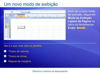 Um novo modo de exibição
                                                           Para ver o novo modo
                                                           de exibição, clique em
                                                           Modo de Exibição
                                                           Layout da Página na
                                                           barra de ferramentas
                                                           Exibir          .




Isto é o que você verá na planilha:

1   Títulos de colunas.
2   Títulos de linhas.
3   Réguas de margens.


                          Obtenha o máximo de desempenho
 