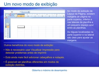 Um novo modo de exibição
                                                          No modo de exibição de
                                                          Layout da Página, existem
                                                          margens de página na
                                                          parte superior, inferior e
                                                          nas laterais da planilha e
                                                          um pequeno espaço azul
                                                          entre as planilhas.
                                                          As réguas localizadas na
                                                          parte superior e na lateral
                                                          são úteis para ajustar as
                                                          margens.

Outros benefícios do novo modo de exibição:
• Não é necessário usar Visualizar Impressão para
  detectar problemas antes de imprimir.
• Está ainda mais fácil adicionar cabeçalhos e rodapés.
• É possível ver planilhas diferentes em modos de
  exibição distintos.

                         Obtenha o máximo de desempenho
 
