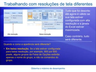 Trabalhando com resoluções de tela diferentes
                                                         Tudo que foi descrito
                                                         até agora é válido se
                                                         sua tela estiver
                                                         configurada com alta
                                                         resolução e a janela
                                                         do Excel estiver
                                                         maximizada.

                                                         Caso contrário, tudo
                                                         será diferente.
Quando e como a aparência será diferente?
• Em baixa resolução. Se a tela estiver configurada
  para baixa resolução, por exemplo, 800 por 600
  pixels, alguns grupos da Faixa de Opções exibirão
  apenas o nome do grupo, e não os comandos do
  grupo.


                        Obtenha o máximo de desempenho
 