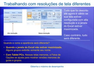 Trabalhando com resoluções de tela diferentes
                                                        Tudo que foi descrito
                                                        até agora é válido se
                                                        sua tela estiver
                                                        configurada com alta
                                                        resolução e a janela
                                                        do Excel estiver
                                                        maximizada.

                                                        Caso contrário, tudo
                                                        será diferente.
Quando e como a aparência será diferente?
• Quando a janela do Excel não estiver maximizada.
  Alguns grupos exibirão somente seu nome.
• Com Tablet PCs. Nessas telas menores, a Faixa de
  Opções se ajusta para mostrar versões menores de
  guias e grupos.

                       Obtenha o máximo de desempenho
 