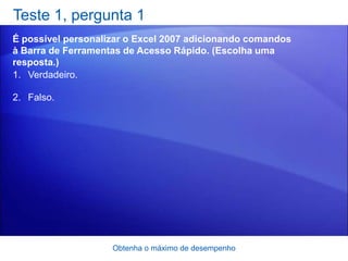 Teste 1, pergunta 1
É possível personalizar o Excel 2007 adicionando comandos
à Barra de Ferramentas de Acesso Rápido. (Escolha uma
resposta.)
1. Verdadeiro.

2. Falso.




                    Obtenha o máximo de desempenho
 