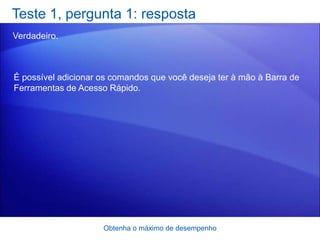 Teste 1, pergunta 1: resposta
Verdadeiro.



É possível adicionar os comandos que você deseja ter à mão à Barra de
Ferramentas de Acesso Rápido.




                     Obtenha o máximo de desempenho
 