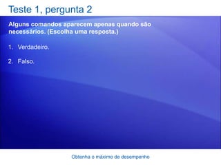 Teste 1, pergunta 2
Alguns comandos aparecem apenas quando são
necessários. (Escolha uma resposta.)

1. Verdadeiro.

2. Falso.




                  Obtenha o máximo de desempenho
 