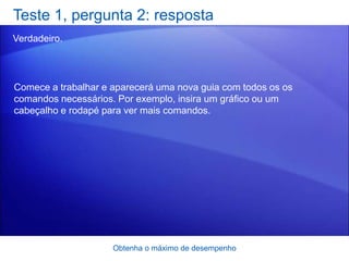 Teste 1, pergunta 2: resposta
Verdadeiro.




Comece a trabalhar e aparecerá uma nova guia com todos os os
comandos necessários. Por exemplo, insira um gráfico ou um
cabeçalho e rodapé para ver mais comandos.




                     Obtenha o máximo de desempenho
 