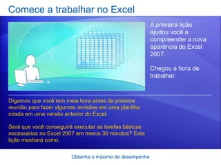 Comece a trabalhar no Excel
                                                         A primeira lição
                                                         ajudou você a
                                                         compreender a nova
                                                         aparência do Excel
                                                         2007.

                                                         Chegou a hora de
                                                         trabalhar.



Digamos que você tem meia hora antes da próxima
reunião para fazer algumas revisões em uma planilha
criada em uma versão anterior do Excel.

Será que você conseguirá executar as tarefas básicas
necessárias no Excel 2007 em meros 30 minutos? Esta
lição mostrará como.


                        Obtenha o máximo de desempenho
 
