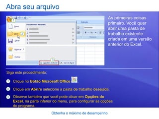 Abra seu arquivo
                                                            As primeiras coisas
                                                            primeiro. Você quer
                                                            abrir uma pasta de
                                                            trabalho existente
                                                            criada em uma versão
                                                            anterior do Excel.




Siga este procedimento:

1   Clique no Botão Microsoft Office      .

2   Clique em Abrire selecione a pasta de trabalho desejada.

3   Observe também que você pode clicar em Opções do
    Excel, na parte inferior do menu, para configurar as opções
    do programa.
                          Obtenha o máximo de desempenho
 