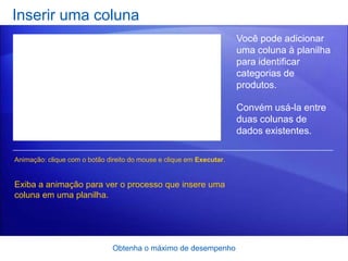 Inserir uma coluna
                                                                      Você pode adicionar
                                                                      uma coluna à planilha
                                                                      para identificar
                                                                      categorias de
                                                                      produtos.

                                                                      Convém usá-la entre
                                                                      duas colunas de
                                                                      dados existentes.

Animação: clique com o botão direito do mouse e clique em Executar.


Exiba a animação para ver o processo que insere uma
coluna em uma planilha.




                               Obtenha o máximo de desempenho
 