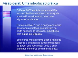 Visão geral: Uma introdução prática
        O Excel 2007 está de cara nova! Ele
        traz as planilhas comuns com as quais
        você está acostumado , mas com
        algumas mudanças.

        O mais notável é que a antiga aparência
        dos menus e botões que ficavam na
        parte superior da janela foi substituída
        pela Faixa de Opções.

        Este curso mostra como usar a Faixa de
        Opções e destaca as outras mudanças
        do Excel que vão ajudar você a criar
        planilhas melhores com mais rapidez.

               Obtenha o máximo de desempenho
 
