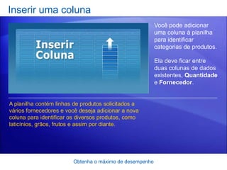 Inserir uma coluna
                                                         Você pode adicionar
                                                         uma coluna à planilha
                                                         para identificar
                                                         categorias de produtos.

                                                         Ela deve ficar entre
                                                         duas colunas de dados
                                                         existentes, Quantidade
                                                         e Fornecedor.


A planilha contém linhas de produtos solicitados a
vários fornecedores e você deseja adicionar a nova
coluna para identificar os diversos produtos, como
laticínios, grãos, frutos e assim por diante.




                        Obtenha o máximo de desempenho
 