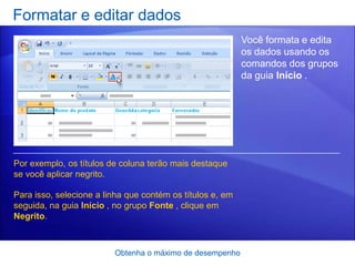 Formatar e editar dados
                                                           Você formata e edita
                                                           os dados usando os
                                                           comandos dos grupos
                                                           da guia Início .




Por exemplo, os títulos de coluna terão mais destaque
se você aplicar negrito.

Para isso, selecione a linha que contém os títulos e, em
seguida, na guia Início , no grupo Fonte , clique em
Negrito.



                         Obtenha o máximo de desempenho
 