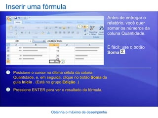 Inserir uma fórmula
                                                         Antes de entregar o
                                                         relatório, você quer
                                                         somar os números da
                                                         coluna Quantidade.


                                                         É fácil: use o botão
                                                         Soma .



1   Posicione o cursor na última célula da coluna
    Quantidade, e, em seguida, clique no botão Soma da
    guia Início . (Está no grupo Edição .)
2   Pressione ENTER para ver o resultado da fórmula.




                        Obtenha o máximo de desempenho
 