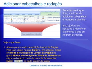 Adicionar cabeçalhos e rodapés
                                                            Para dar um toque
                                                            final, você decide
                                                            adicionar cabeçalhos
                                                            e rodapés à planilha.

                                                            Isso ajudará as
                                                            pessoas a identificar
                                                            facilmente a que se
                                                            referem os dados.

Veja o que fazer:

1. Alterne para o modo de exibição Layout da Página.
   Para isso, clique na guia Exibir e, em seguida, clique
   em Modo de Exibição de Layout da Página no
   grupo Modos de Exibição de Pasta de Trabalho ou
   clique no botão do meio da barra de ferramentas
   Exibir            na parte inferior da janela.
                          Obtenha o máximo de desempenho
 