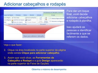 Adicionar cabeçalhos e rodapés
                                                           Para dar um toque
                                                           final, você decide
                                                           adicionar cabeçalhos
                                                           e rodapés à planilha.

                                                           Isso ajudará as
                                                           pessoas a identificar
                                                           facilmente a que se
                                                           referem os dados.

Veja o que fazer:

2. Clique na área localizada na parte superior da página
   onde consta Clique para adicionar cabeçalho.
3. Assim que você clicar, as Ferramentas de
   Cabeçalho e Rodapé e a guia Design aparecerão
   na parte superior da Faixa de Opções.

                         Obtenha o máximo de desempenho
 