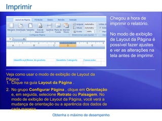 Imprimir
                                                        Chegou a hora de
                                                        imprimir o relatório.

                                                        No modo de exibição
                                                        de Layout da Página é
                                                        possível fazer ajustes
                                                        e ver as alterações na
                                                        tela antes de imprimir.



Veja como usar o modo de exibição de Layout da
Página:
1. Clique na guia Layout da Página .
2. No grupo Configurar Página , clique em Orientação
   e, em seguida, selecione Retrato ou Paisagem. No
   modo de exibição de Layout da Página, você verá a
   mudança de orientação ou a aparência dos dados de
   cada maneira.
                       Obtenha o máximo de desempenho
 