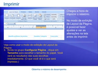 Imprimir
                                                        Chegou a hora de
                                                        imprimir o relatório.

                                                        No modo de exibição
                                                        de Layout da Página,
                                                        é possível fazer
                                                        ajustes e ver as
                                                        alterações na tela
                                                        antes de imprimir.

Veja como usar o modo de exibição de Layout da
Página:
3. Ainda no grupo Configurar Página , clique em
   Tamanho para escolher o tamanho do papel. Você
   verá os resultados das suas escolhas
   imediatamente. (O que você vê é o que será
   impresso.)


                       Obtenha o máximo de desempenho
 