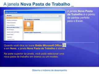 A janela Nova Pasta de Trabalho _
                                                         A janela Nova Pasta
                                                         de Trabalho é o ponto
                                                         de partida perfeito
                                                         para o Excel.




Quando você clica no ícone Botão Microsoft Office
e em Novo, a janela Nova Pasta de Trabalho é aberta.

Na parte superior da janela, você pode selecionar uma
nova pasta de trabalho em branco ou um modelo.




                        Obtenha o máximo de desempenho
 
