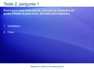 Teste 2, pergunta 1
Para inserir uma nova coluna, você usa os comandos do
grupo Células da guia Início. (Escolha uma resposta.)



1. Verdadeiro.

2. Falso.




                    Obtenha o máximo de desempenho
 