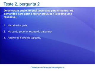 Teste 2, pergunta 2
Onde está o botão no qual você clica para encontrar os
comandos para abrir e fechar arquivos? (Escolha uma
resposta.)


1. Na primeira guia.

2. No canto superior esquerdo da janela.

3. Abaixo da Faixa de Opções.




                       Obtenha o máximo de desempenho
 