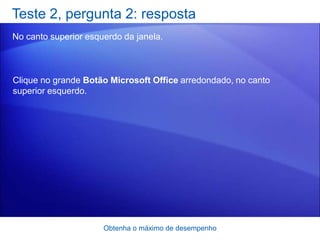 Teste 2, pergunta 2: resposta
No canto superior esquerdo da janela.



Clique no grande Botão Microsoft Office arredondado, no canto
superior esquerdo.




                      Obtenha o máximo de desempenho
 