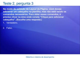 Teste 2, pergunta 3
No modo de exibição de Layout da Página, você deseja
adicionar um cabeçalho na planilha, mas não está vendo os
comandos necessários. Para obter esses comandos, é
preciso clicar na área onde consta “Clique para adicionar
cabeçalho”. (Escolha uma resposta.)
1. Verdadeiro.

2. Falso.




                    Obtenha o máximo de desempenho
 
